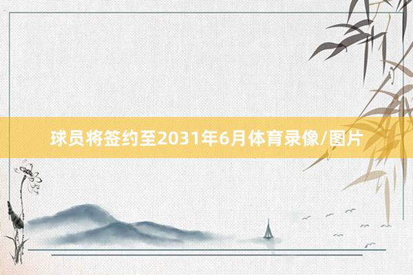 球员将签约至2031年6月体育录像/图片