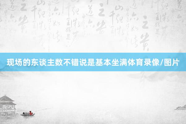 现场的东谈主数不错说是基本坐满体育录像/图片