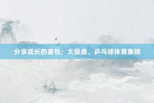 分享成长的喜悦；太极扇、乒乓球体育集锦