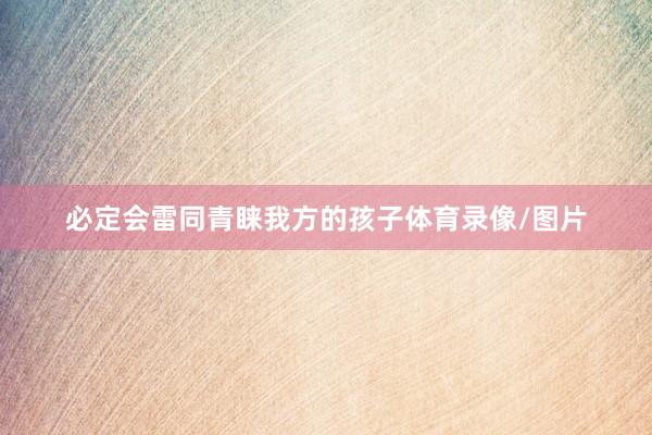 必定会雷同青睐我方的孩子体育录像/图片