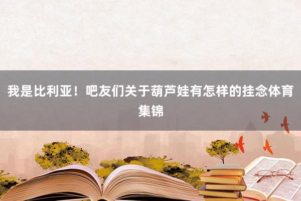 我是比利亚！吧友们关于葫芦娃有怎样的挂念体育集锦