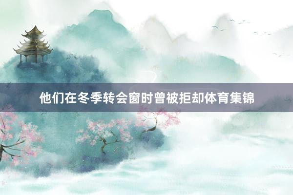 他们在冬季转会窗时曾被拒却体育集锦
