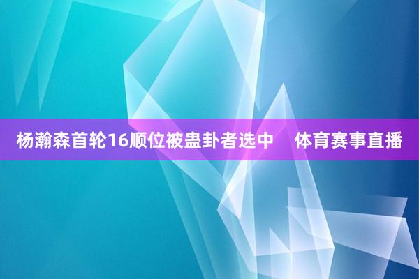 杨瀚森首轮16顺位被蛊卦者选中    体育赛事直播