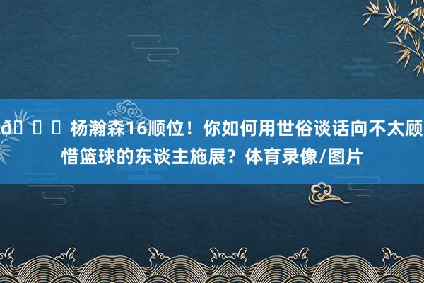 😘杨瀚森16顺位！你如何用世俗谈话向不太顾惜篮球的东谈主施展？体育录像/图片