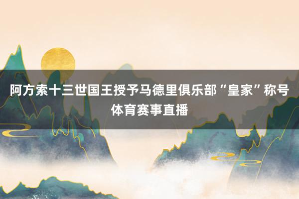 阿方索十三世国王授予马德里俱乐部“皇家”称号体育赛事直播