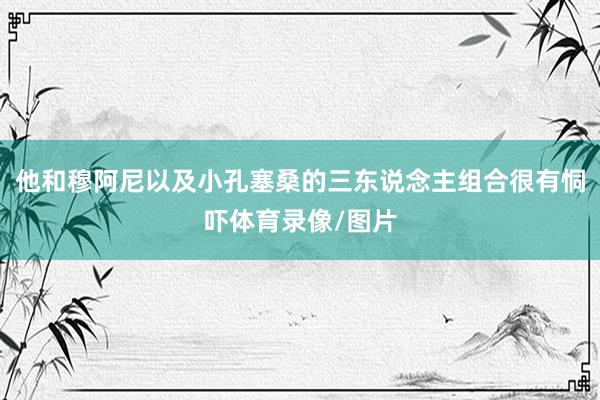 他和穆阿尼以及小孔塞桑的三东说念主组合很有恫吓体育录像/图片