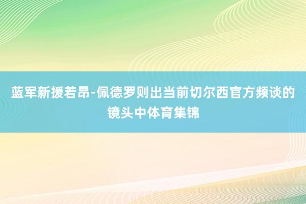 蓝军新援若昂-佩德罗则出当前切尔西官方频谈的镜头中体育集锦