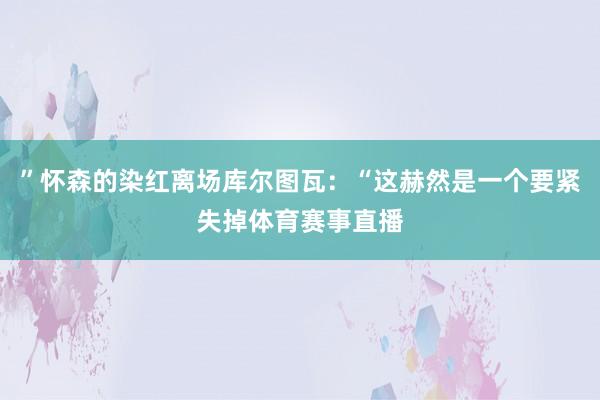 ”怀森的染红离场库尔图瓦：“这赫然是一个要紧失掉体育赛事直播