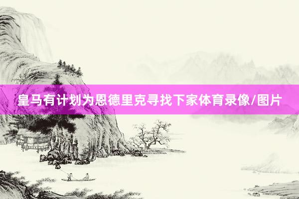 皇马有计划为恩德里克寻找下家体育录像/图片