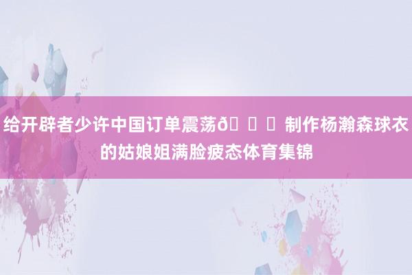 给开辟者少许中国订单震荡😛制作杨瀚森球衣的姑娘姐满脸疲态体育集锦