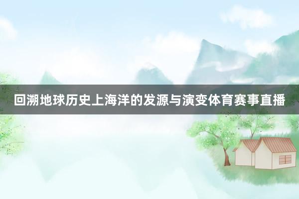 回溯地球历史上海洋的发源与演变体育赛事直播