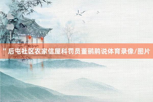 ”后屯社区农家信屋科罚员董鹂鹃说体育录像/图片