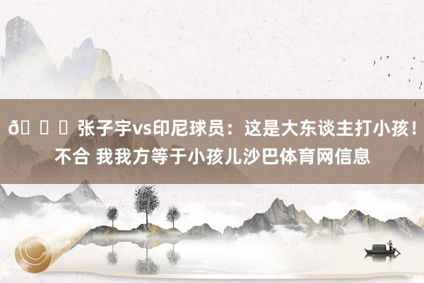 😀张子宇vs印尼球员：这是大东谈主打小孩！不合 我我方等于小孩儿沙巴体育网信息