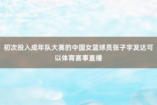 初次投入成年队大赛的中国女篮球员张子宇发达可以体育赛事直播