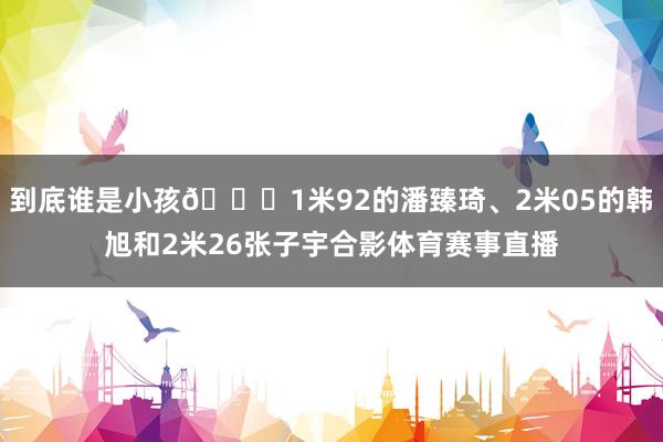 到底谁是小孩😂1米92的潘臻琦、2米05的韩旭和2米26张子宇合影体育赛事直播
