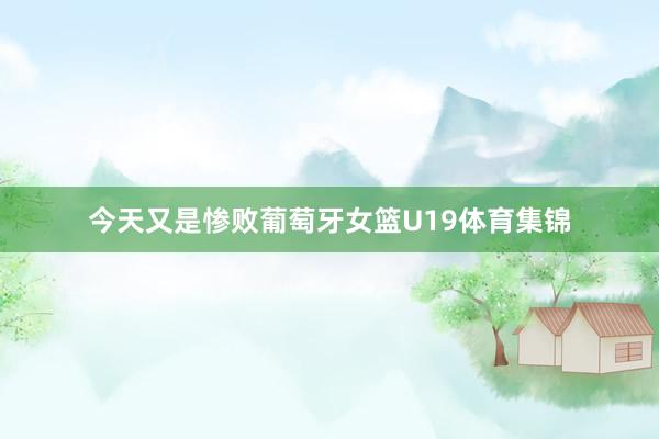 今天又是惨败葡萄牙女篮U19体育集锦