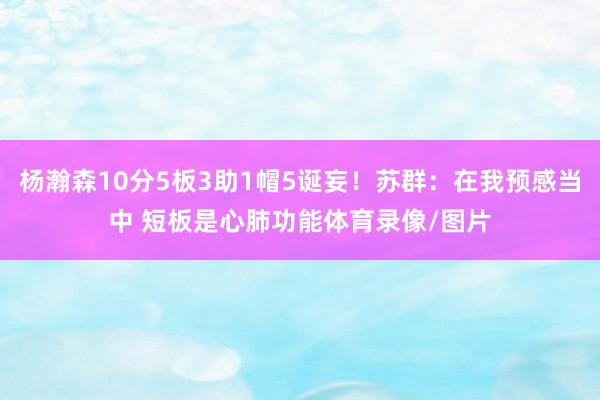 杨瀚森10分5板3助1帽5诞妄！苏群：在我预感当中 短板是心肺功能体育录像/图片