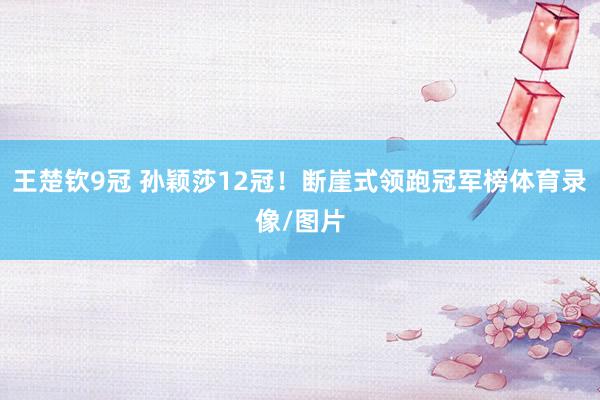 王楚钦9冠 孙颖莎12冠！断崖式领跑冠军榜体育录像/图片