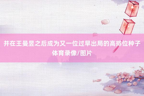 并在王曼昱之后成为又一位过早出局的高排位种子体育录像/图片