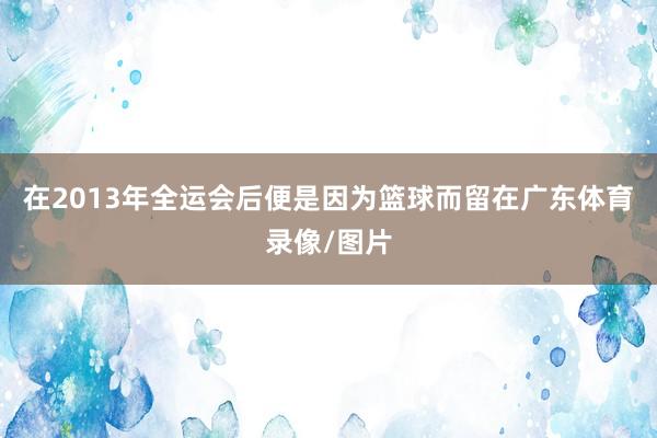 在2013年全运会后便是因为篮球而留在广东体育录像/图片