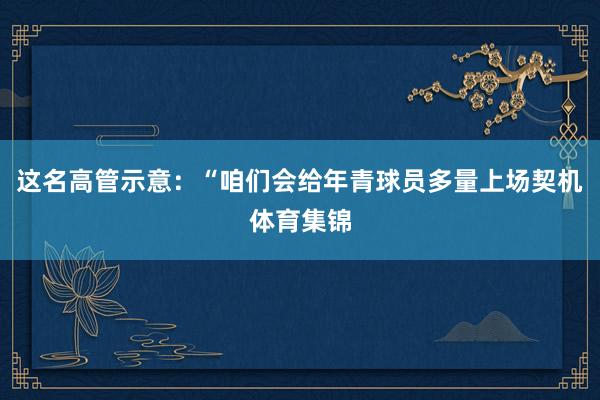 这名高管示意：“咱们会给年青球员多量上场契机体育集锦