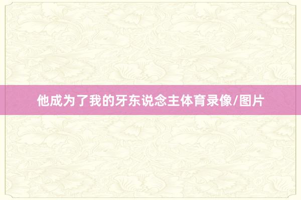 他成为了我的牙东说念主体育录像/图片