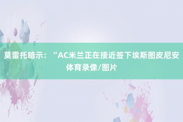 莫雷托暗示：“AC米兰正在接近签下埃斯图皮尼安体育录像/图片
