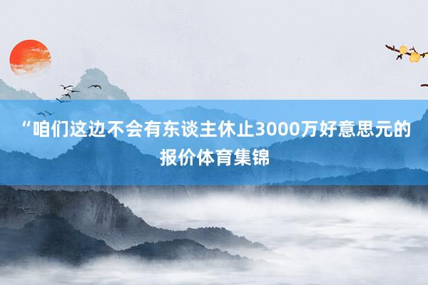 “咱们这边不会有东谈主休止3000万好意思元的报价体育集锦