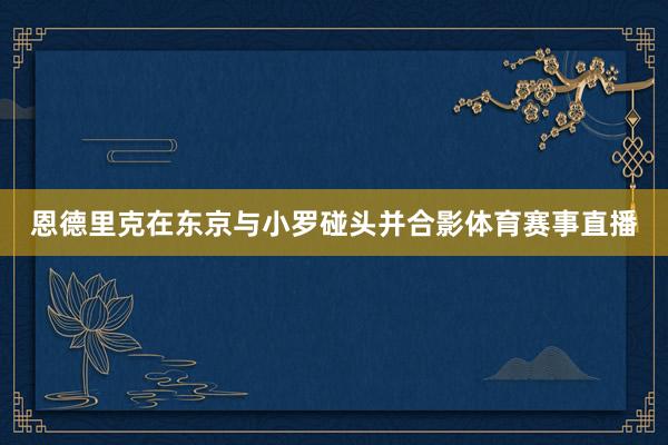 恩德里克在东京与小罗碰头并合影体育赛事直播
