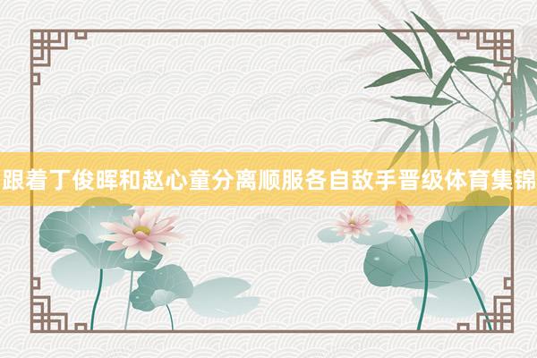 跟着丁俊晖和赵心童分离顺服各自敌手晋级体育集锦