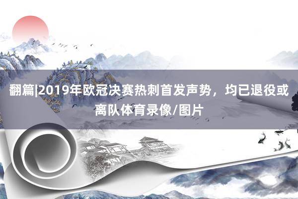 翻篇|2019年欧冠决赛热刺首发声势，均已退役或离队体育录像/图片